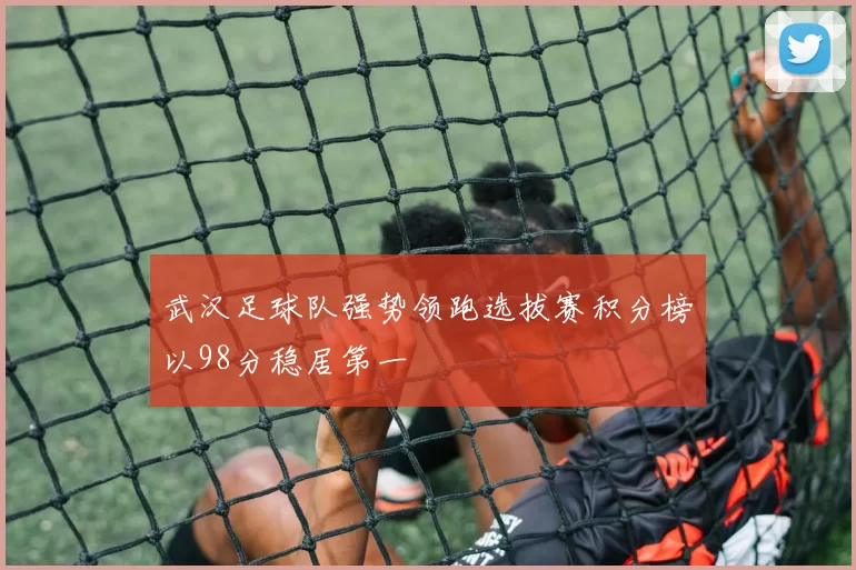 武汉足球队强势领跑选拔赛积分榜以98分稳居第一