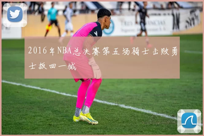2016年NBA总决赛第五场骑士击败勇士扳回一城