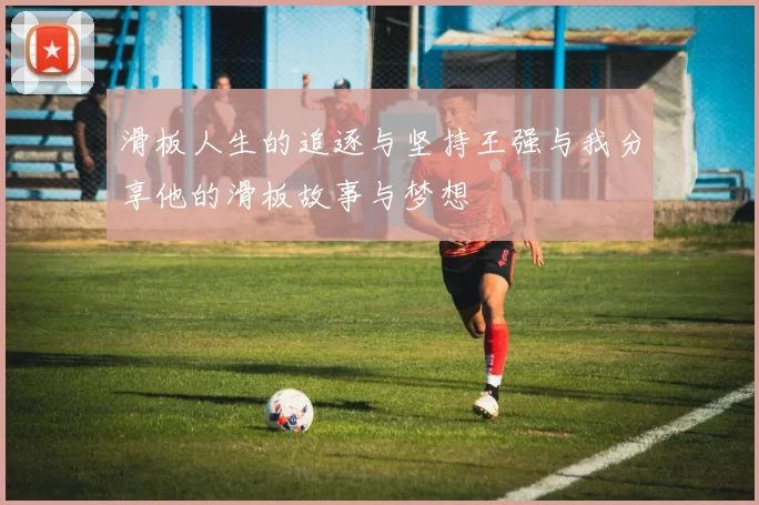 滑板人生的追逐与坚持王强与我分享他的滑板故事与梦想