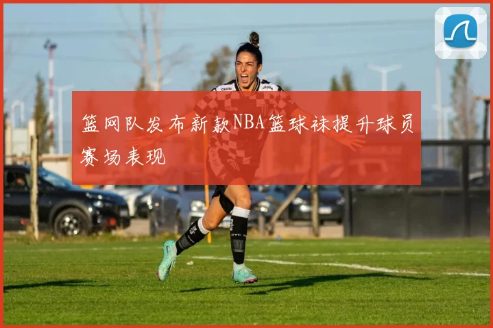 篮网队发布新款NBA篮球袜提升球员赛场表现
