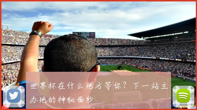世界杯在什么地方等你？下一站主办地的神秘面纱