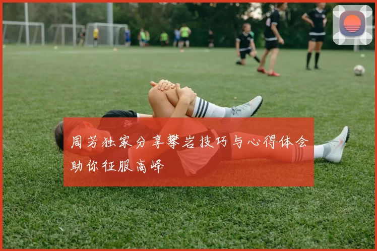 周芳独家分享攀岩技巧与心得体会助你征服高峰
