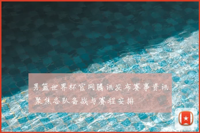 男篮世界杯官网腾讯发布赛事资讯 聚焦各队备战与赛程安排