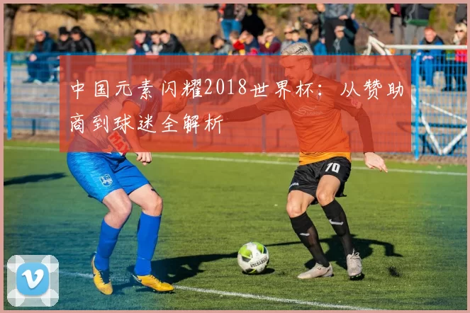中国元素闪耀2018世界杯:从赞助商到球迷全解析