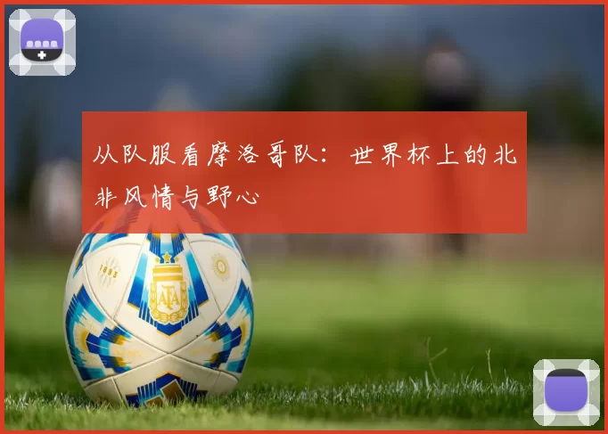 从队服看摩洛哥队：世界杯上的北非风情与野心