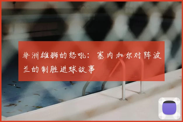 非洲雄狮的怒吼:塞内加尔对阵波兰的制胜进球故事
