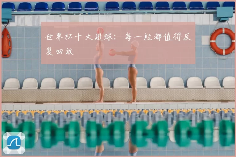 世界杯十大进球:每一粒都值得反复回放