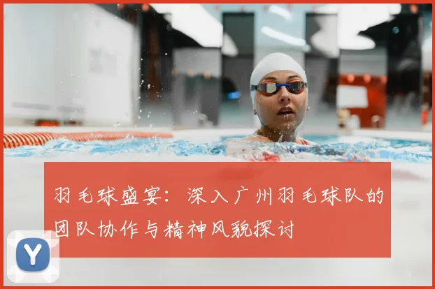 羽毛球盛宴：深入广州羽毛球队的团队协作与精神风貌探讨