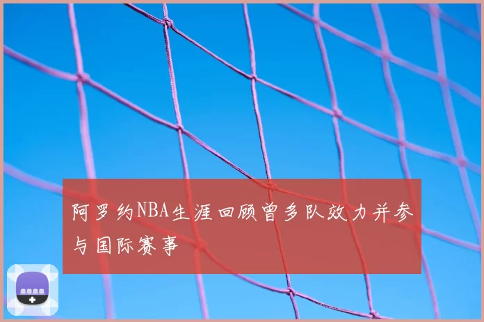 阿罗约NBA生涯回顾曾多队效力并参与国际赛事