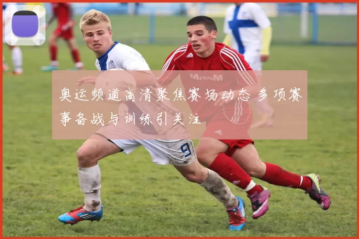 奥运频道高清聚焦赛场动态 多项赛事备战与训练引关注