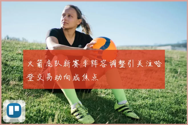 火箭虎队新赛季阵容调整引关注哈登交易动向成焦点