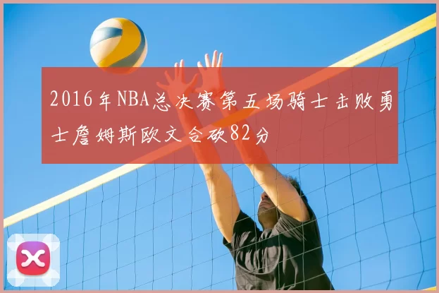 2016年NBA总决赛第五场骑士击败勇士詹姆斯欧文合砍82分