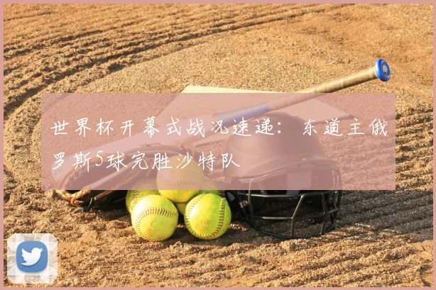 世界杯开幕式战况速递:东道主俄罗斯5球完胜沙特队