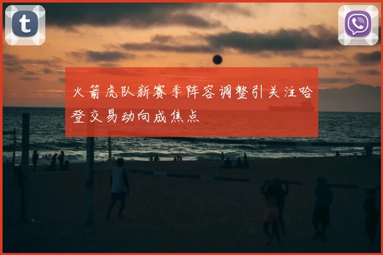 火箭虎队新赛季阵容调整引关注哈登交易动向成焦点