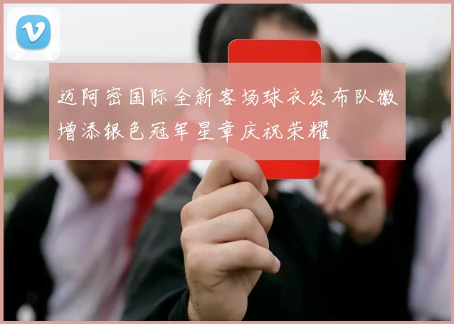 迈阿密国际全新客场球衣发布队徽增添银色冠军星章庆祝荣耀