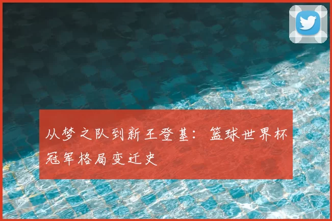 从梦之队到新王登基:篮球世界杯冠军格局变迁史