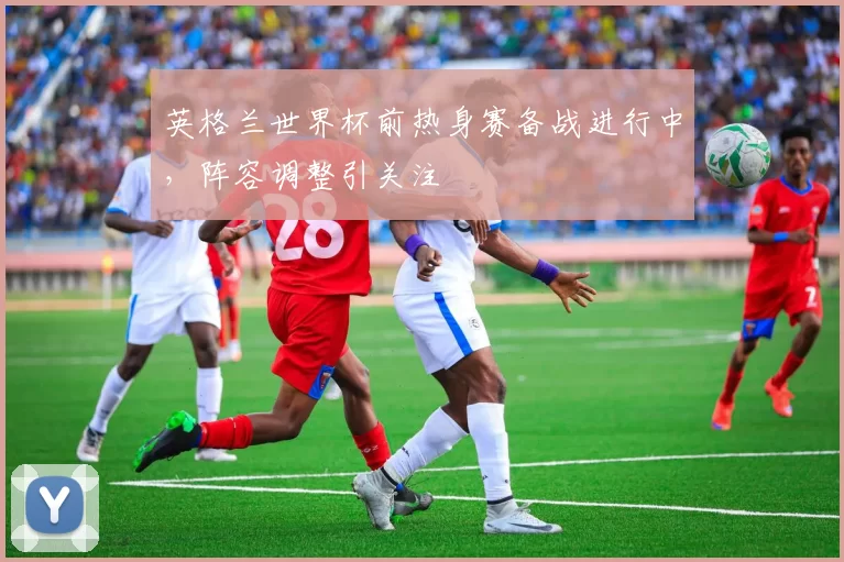 英格兰世界杯前热身赛备战进行中,阵容调整引关注