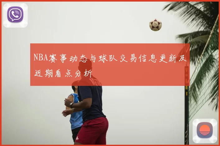 NBA赛事动态与球队交易信息更新及近期看点分析